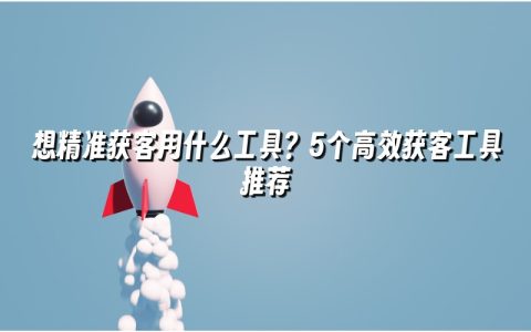 想精准获客用什么工具？5个高效获客工具推荐