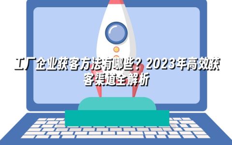 工厂企业获客方法有哪些？2023年高效获客渠道全解析