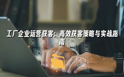 工厂企业运营获客：高效获客策略与实战指南