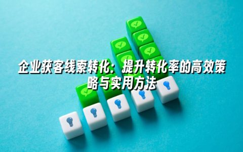 企业获客线索转化：提升转化率的高效策略与实用方法