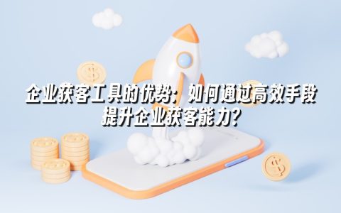 企业获客工具的优势：如何通过高效手段提升企业获客能力？
