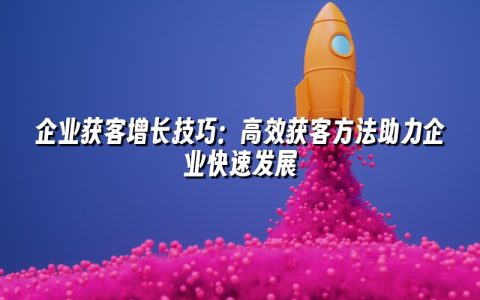 企业获客增长技巧：高效获客方法助力企业快速发展