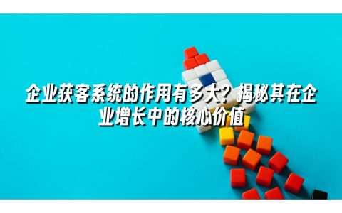 企业获客系统的作用有多大？揭秘其在企业增长中的核心价值