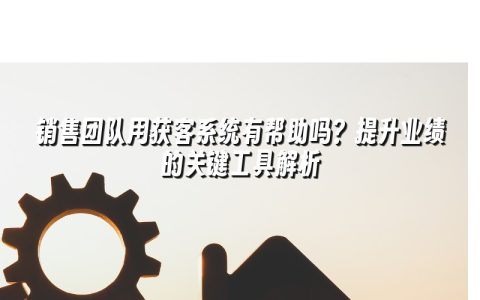 销售团队用获客系统有帮助吗？提升业绩的关键工具解析