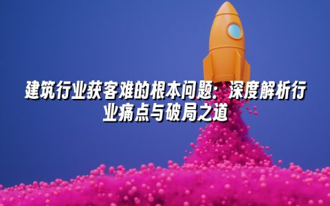 建筑行业获客难的根本问题：深度解析行业痛点与破局之道