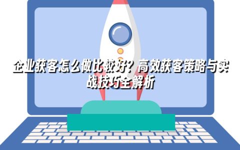 企业获客怎么做比较好？高效获客策略与实战技巧全解析