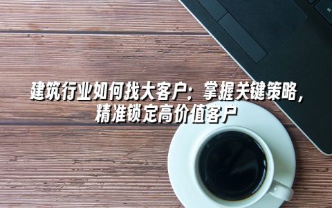 建筑行业如何找大客户：掌握关键策略，精准锁定高价值客户