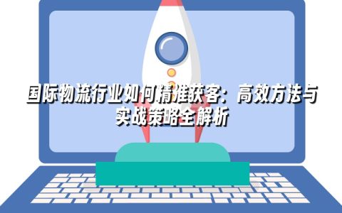 国际物流行业如何精准获客：高效方法与实战策略全解析