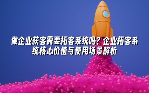 做企业获客需要拓客系统吗？企业拓客系统核心价值与使用场景解析