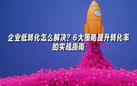 企业低转化怎么解决？6大策略提升转化率的实战指南