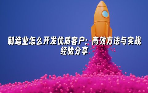 制造业怎么开发优质客户：高效方法与实战经验分享
