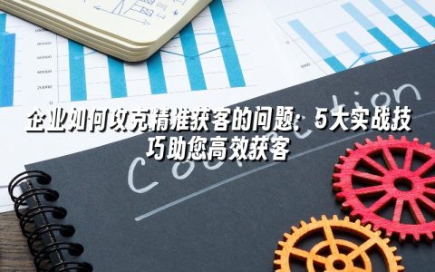 企业如何攻克精准获客的问题：5大实战技巧助您高效获客